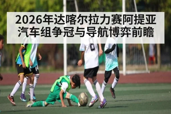 2026年达喀尔拉力赛阿提亚汽车组争冠与导航博弈前瞻